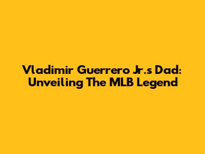 Vladimir Guerrero Jr.'s Dad: Unveiling The MLB Legend