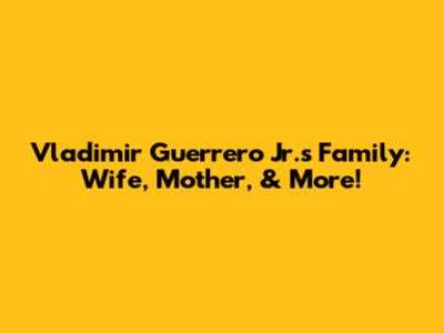 Vladimir Guerrero Jr.'s Family: Wife, Mother, & More!