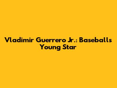 Vladimir Guerrero Jr.: Baseball's Young Star