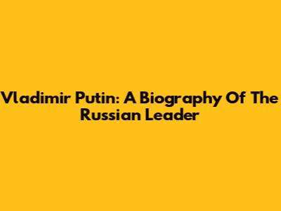 Vladimir Putin: A Biography Of The Russian Leader