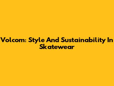 Volcom: Style And Sustainability In Skatewear