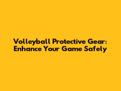 Volleyball Protective Gear: Enhance Your Game Safely