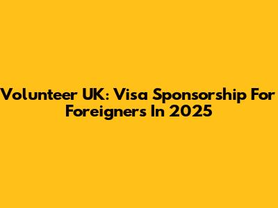 Volunteer UK: Visa Sponsorship For Foreigners In 2025