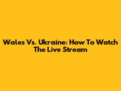 Wales Vs. Ukraine: How To Watch The Live Stream