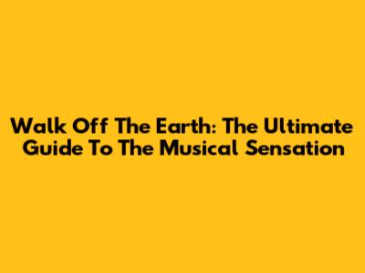 Walk Off The Earth: The Ultimate Guide To The Musical Sensation