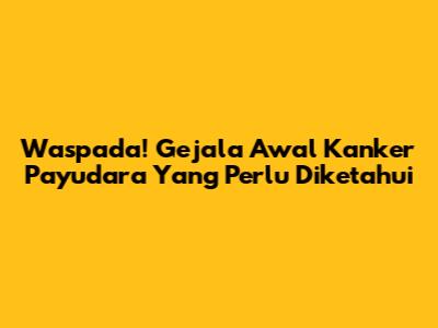 Waspada! Gejala Awal Kanker Payudara Yang Perlu Diketahui
