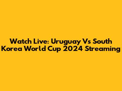 Watch Live: Uruguay Vs South Korea World Cup 2024 Streaming