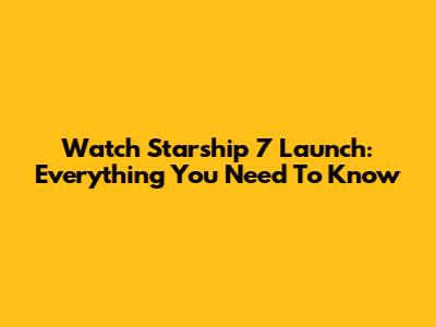 Watch Starship 7 Launch: Everything You Need To Know