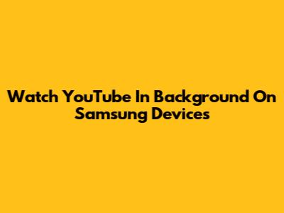 Watch YouTube In Background On Samsung Devices