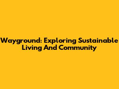 Wayground: Exploring Sustainable Living And Community