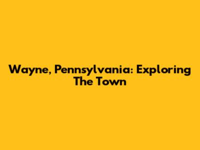 Wayne, Pennsylvania: Exploring The Town