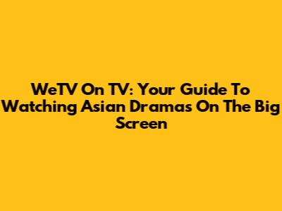 WeTV On TV: Your Guide To Watching Asian Dramas On The Big Screen