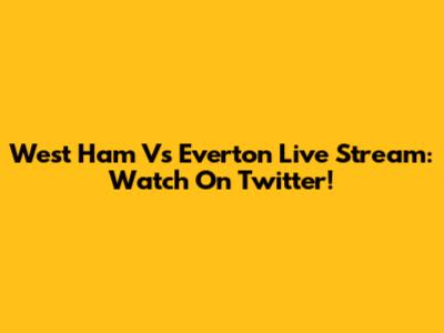 West Ham Vs Everton Live Stream: Watch On Twitter!