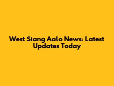 West Siang Aalo News: Latest Updates Today