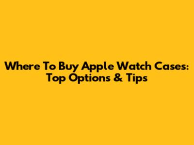 Where To Buy Apple Watch Cases: Top Options & Tips