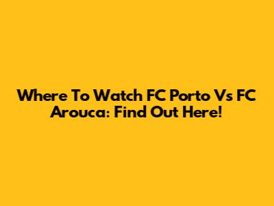 Where To Watch FC Porto Vs FC Arouca: Find Out Here!