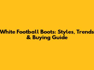 White Football Boots: Styles, Trends & Buying Guide