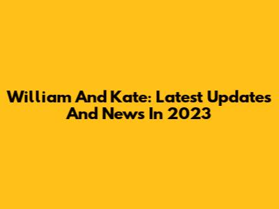 William And Kate: Latest Updates And News In 2023