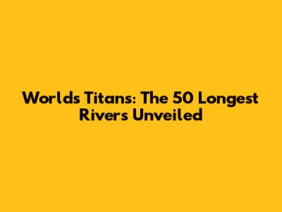 World's Titans: The 50 Longest Rivers Unveiled