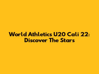 World Athletics U20 Cali 22: Discover The Stars