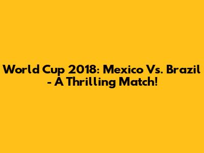 World Cup 2018: Mexico Vs. Brazil - A Thrilling Match!