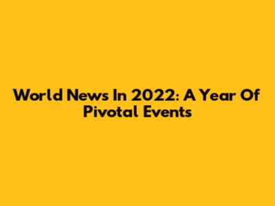 World News In 2022: A Year Of Pivotal Events