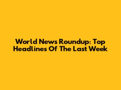 World News Roundup: Top Headlines Of The Last Week