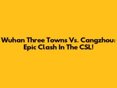 Wuhan Three Towns Vs. Cangzhou: Epic Clash In The CSL!