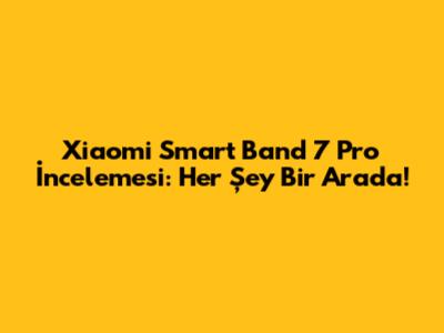 Xiaomi Smart Band 7 Pro İncelemesi: Her Şey Bir Arada!