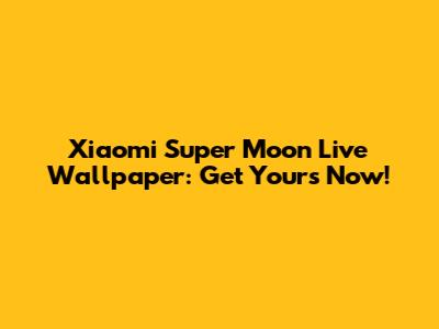 Xiaomi Super Moon Live Wallpaper: Get Yours Now!