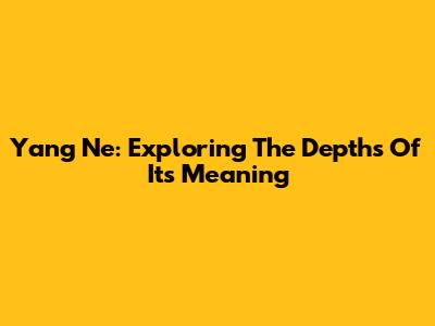 Yang Ne: Exploring The Depths Of Its Meaning