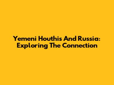 Yemeni Houthis And Russia: Exploring The Connection