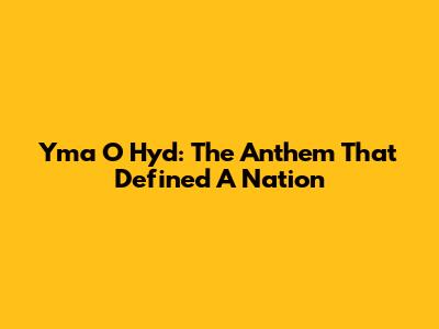Yma O Hyd: The Anthem That Defined A Nation