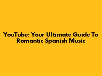 YouTube: Your Ultimate Guide To Romantic Spanish Music