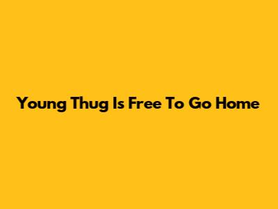 Young Thug Is Free To Go Home