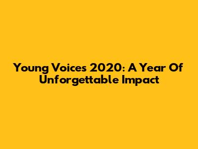 Young Voices 2020: A Year Of Unforgettable Impact