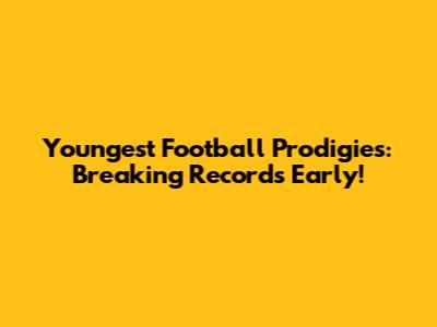 Youngest Football Prodigies: Breaking Records Early!