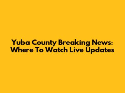 Yuba County Breaking News: Where To Watch Live Updates