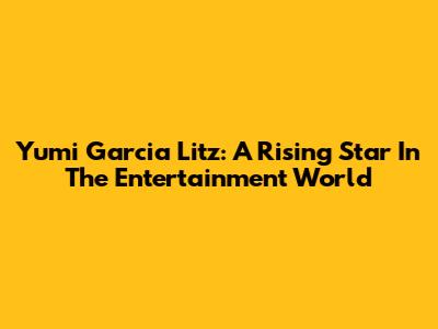 Yumi Garcia Litz: A Rising Star In The Entertainment World