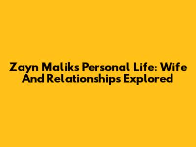 Zayn Malik's Personal Life: Wife And Relationships Explored