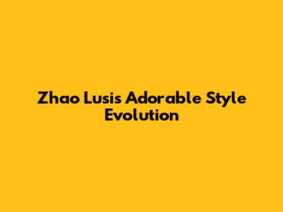 Zhao Lusi's Adorable Style Evolution