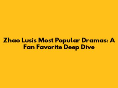 Zhao Lusi's Most Popular Dramas: A Fan Favorite Deep Dive