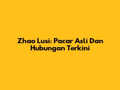 Zhao Lusi: Pacar Asli Dan Hubungan Terkini