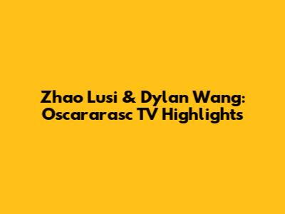 Zhao Lusi & Dylan Wang: Oscararasc TV Highlights