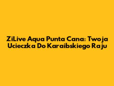 ZiLive Aqua Punta Cana: Twoja Ucieczka Do Karaibskiego Raju