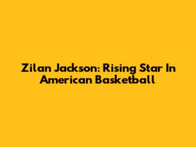 Zilan Jackson: Rising Star In American Basketball
