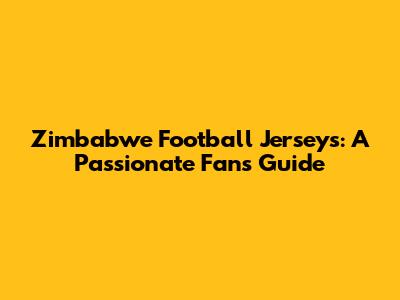 Zimbabwe Football Jerseys: A Passionate Fan's Guide